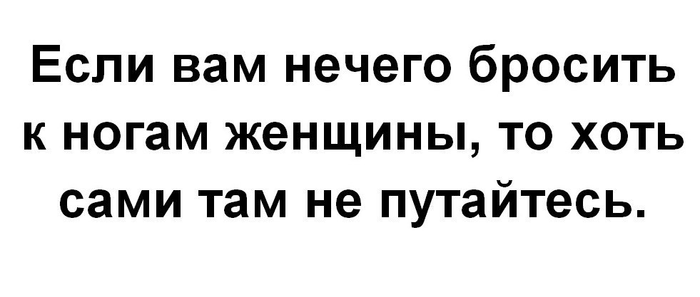 Если вам нечего бросить к ногам женщины то хоть сами там не путайтесь картинки